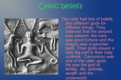The celts had lots of beliefs and different gods for different things. They believed that the serpant was wisdom, the hare was good fortune and the dragon was a gaurdian spirit. Their gods played a very big part in their daily routines. Cernunnos was one of the celtic gods. He was the god of fertility, life, animals, wealth and the underworld.